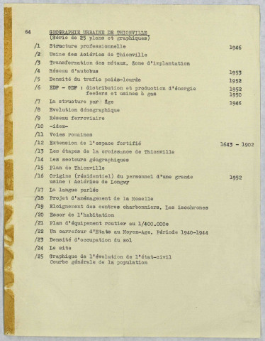 « GEOGRAPHIE URBAINE DE THIONVILLE ».- Structure professionnelle. Usine des Aciéries de Thionville. Transformation des métaux. Zone d'implantation. Réseau d'autobus. Densité de trafic poids-lourds. EDF-GDF : distribution et production d'énergie feeders et usine à gaz. La structure par âge. Evolution démographique. Réseau ferroviaire. Idem. Voies romaines. Extension de l'espace fortifié. Les étapes de la croissance de Thionville. Les secteurs géographqiues. Plan de Thionville. Origine (résidentiel) du personnel d'une grande usine : Aciéries de Longwy. La langue parlée. Projet d'aménagement de la Moselle. Eloignement des centres charbonniers. Les isochrones. Essor de l'habitation. Plan de l'équipement routier au 400 000e. Un carrefour d'Etats au Moyen Age. Densité de l'occupation du sol. Le site. Graphique de l'évolution de l'état-civil. Courbe générale de la population.
