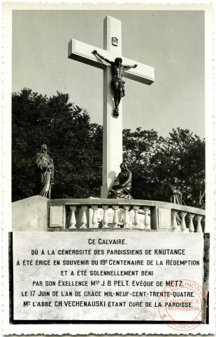 Ce Calvaire dû à la générosité des paroissiens de Knutange a été érigé en souvenir du 19e Centenaire de la Rédemption et a été solennellement béni par son Exellence Mgr J.B. Pelt Evêque de Metz, le 17 juin de l'an de grâce mil-neuf- cent-trente-quatre. Mr l'Abbé Ch. Vechenauski étant curé de la paroisse.